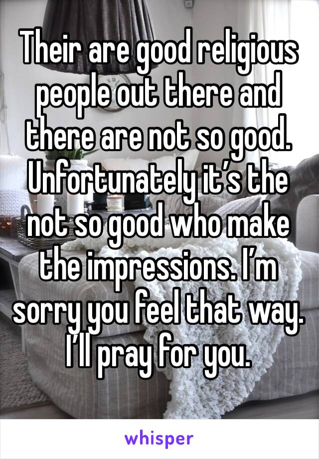 Their are good religious people out there and there are not so good. Unfortunately it’s the not so good who make the impressions. I’m sorry you feel that way. I’ll pray for you. 