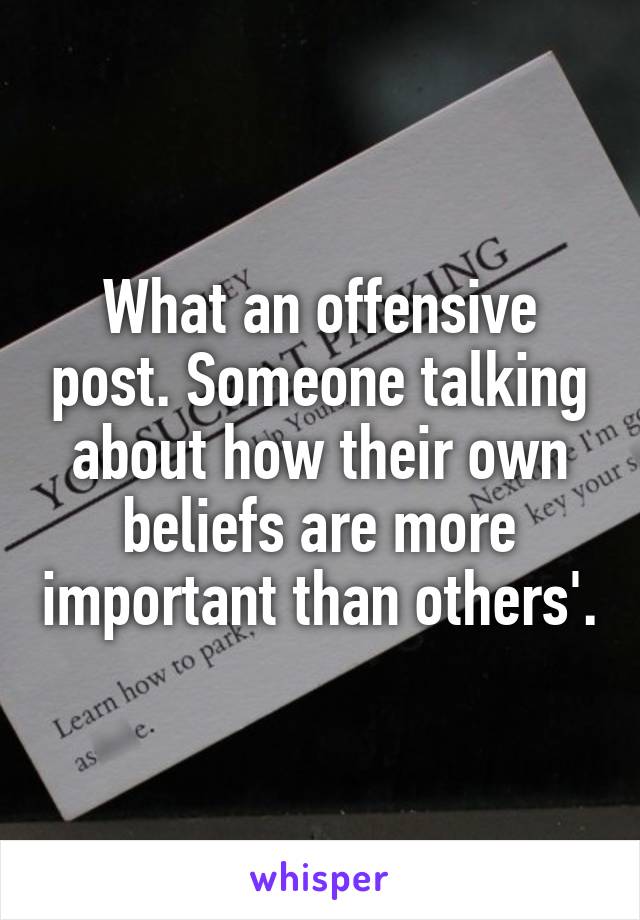 What an offensive post. Someone talking about how their own beliefs are more important than others'.