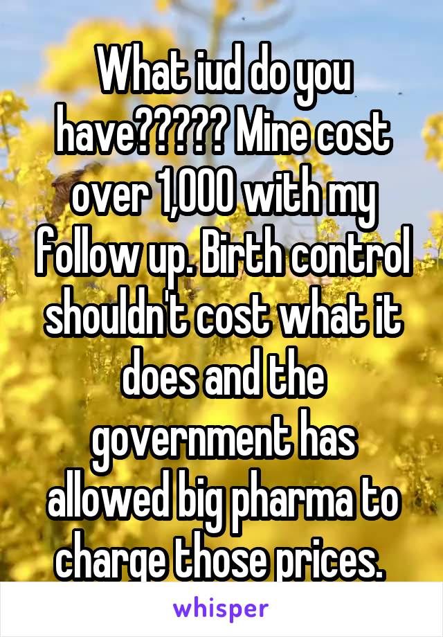 What iud do you have????? Mine cost over 1,000 with my follow up. Birth control shouldn't cost what it does and the government has allowed big pharma to charge those prices. 