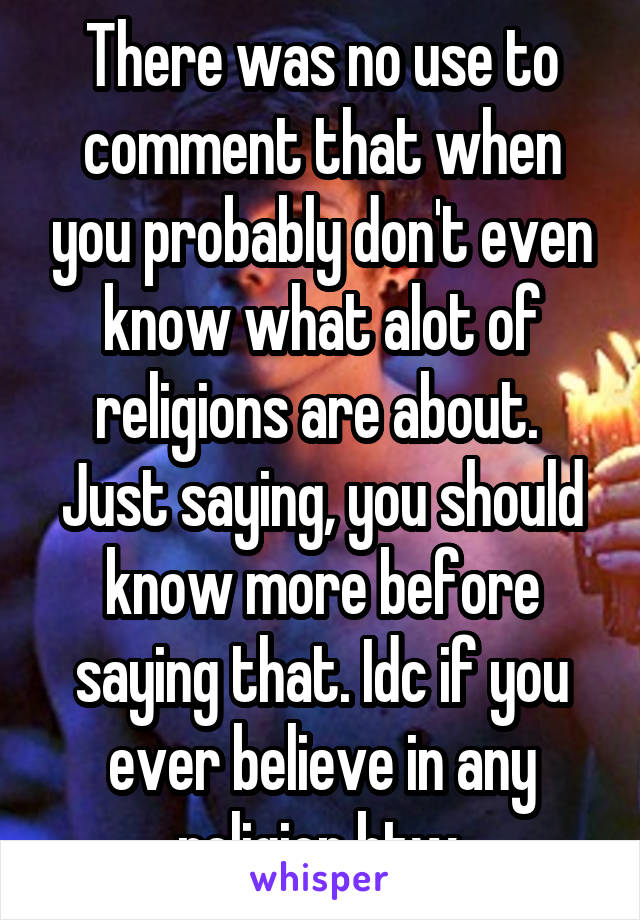 There was no use to comment that when you probably don't even know what alot of religions are about.  Just saying, you should know more before saying that. Idc if you ever believe in any religion btw.