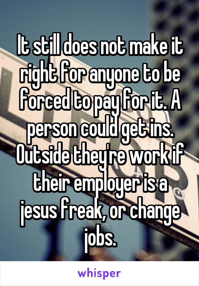 It still does not make it right for anyone to be forced to pay for it. A person could get ins. Outside they're work if their employer is a jesus freak, or change jobs.