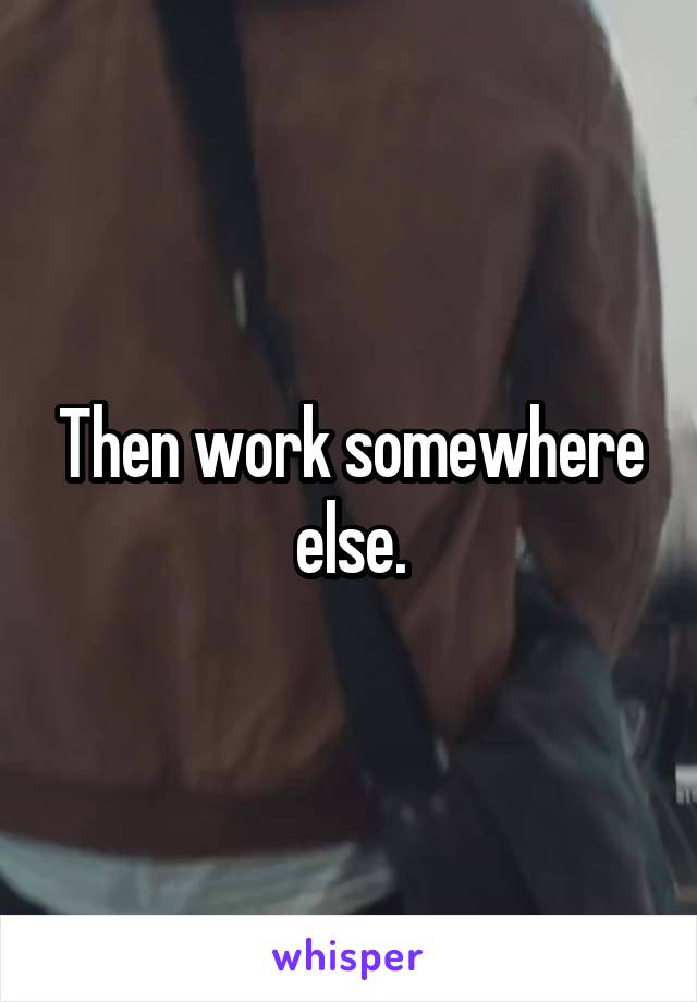 Then work somewhere else.