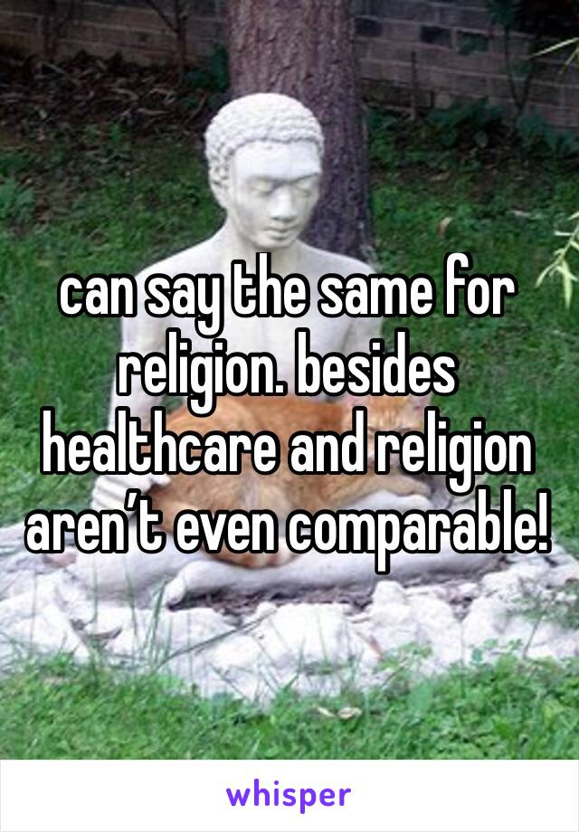 can say the same for religion. besides healthcare and religion aren’t even comparable! 