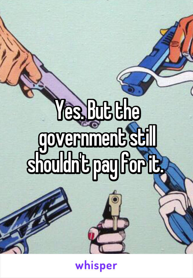 Yes. But the government still shouldn't pay for it. 