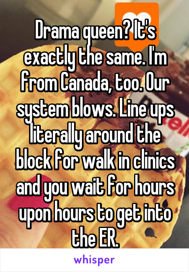 Drama queen? It's exactly the same. I'm from Canada, too. Our system blows. Line ups literally around the block for walk in clinics and you wait for hours upon hours to get into the ER.