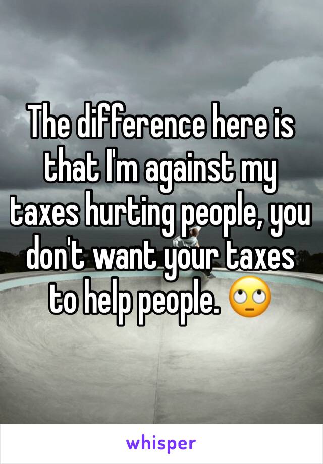 The difference here is that I'm against my taxes hurting people, you don't want your taxes to help people. 🙄