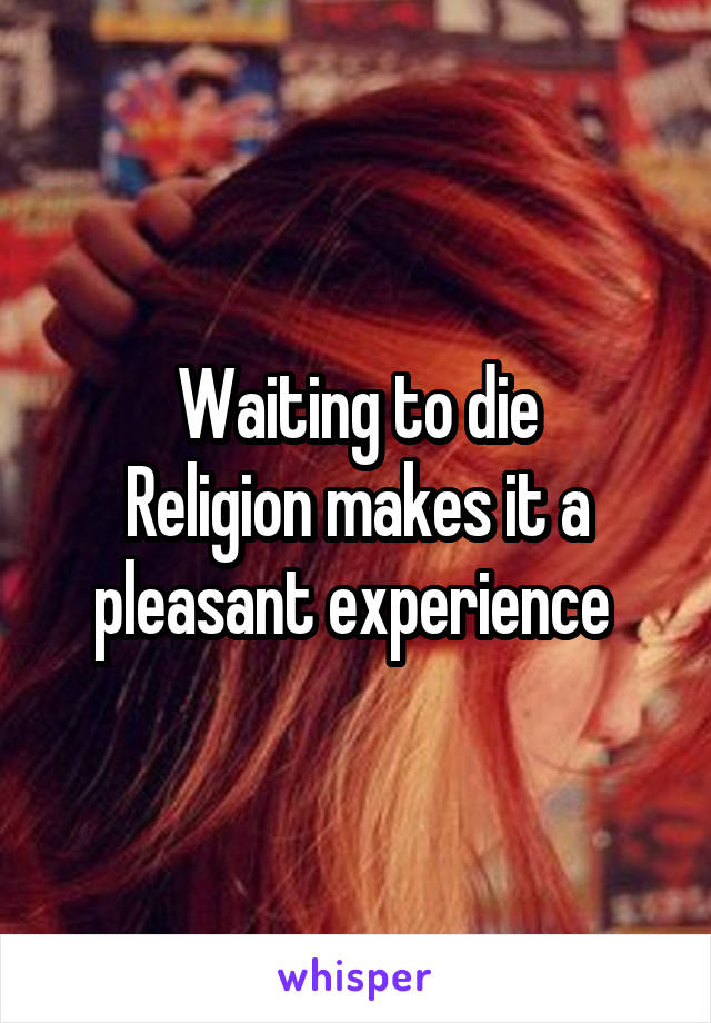 Waiting to die
Religion makes it a pleasant experience 