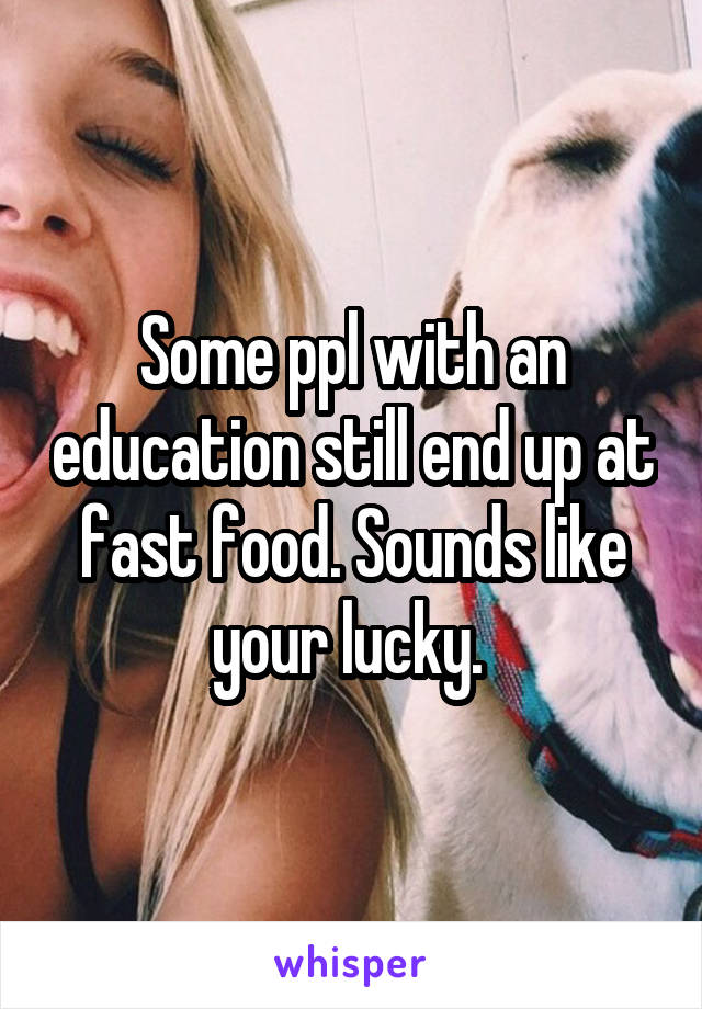 Some ppl with an education still end up at fast food. Sounds like your lucky. 