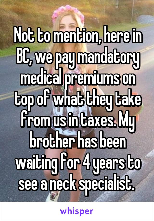 Not to mention, here in BC, we pay mandatory medical premiums on top of what they take from us in taxes. My brother has been waiting for 4 years to see a neck specialist. 