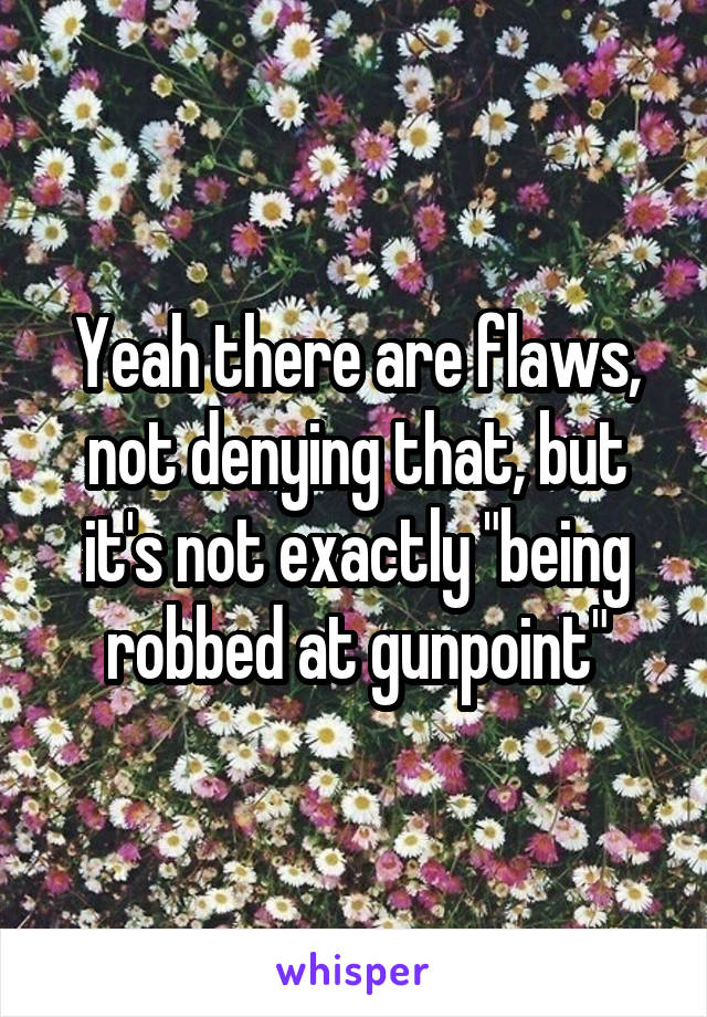 Yeah there are flaws, not denying that, but it's not exactly "being robbed at gunpoint"