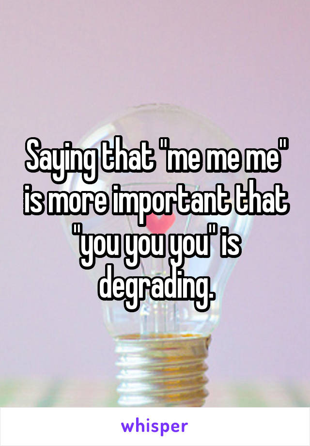 Saying that "me me me" is more important that "you you you" is degrading.