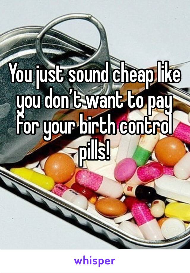 You just sound cheap like you don’t want to pay for your birth control pills!