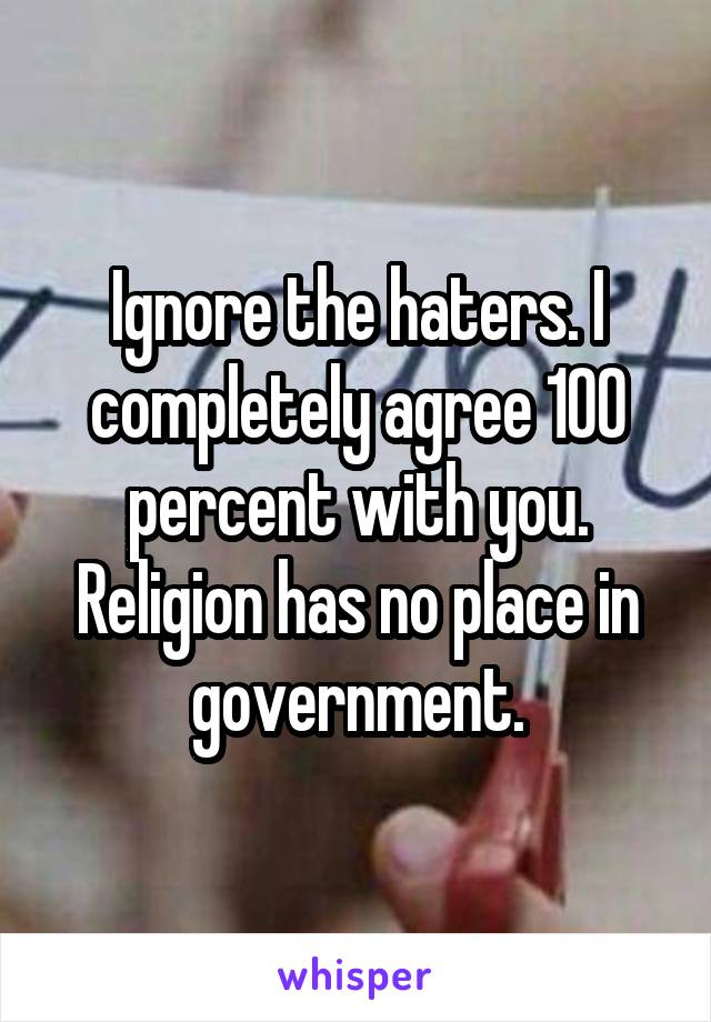 Ignore the haters. I completely agree 100 percent with you. Religion has no place in government.