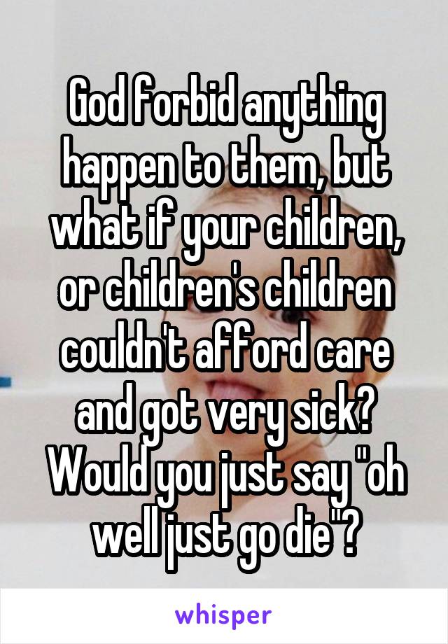 God forbid anything happen to them, but what if your children, or children's children couldn't afford care and got very sick? Would you just say "oh well just go die"?