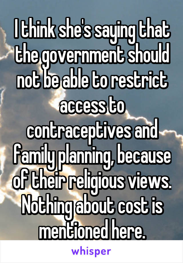 I think she's saying that the government should not be able to restrict access to contraceptives and family planning, because of their religious views. Nothing about cost is mentioned here.