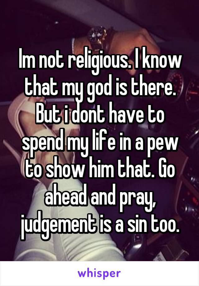 Im not religious. I know that my god is there. But i dont have to spend my life in a pew to show him that. Go ahead and pray, judgement is a sin too.