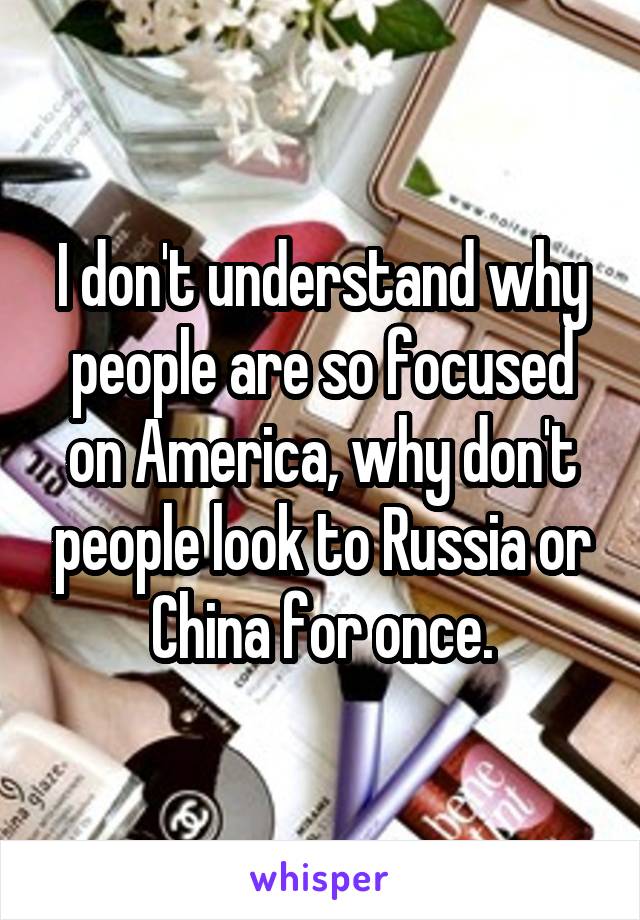 I don't understand why people are so focused on America, why don't people look to Russia or China for once.