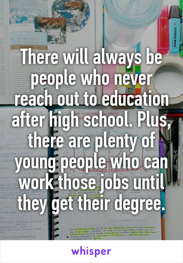 There will always be people who never reach out to education after high school. Plus, there are plenty of young people who can work those jobs until they get their degree.