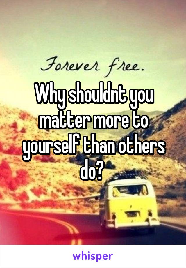 Why shouldnt you matter more to yourself than others do? 