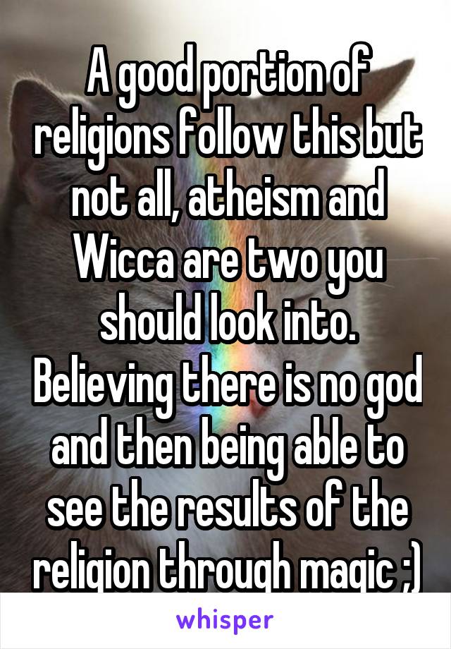 A good portion of religions follow this but not all, atheism and Wicca are two you should look into. Believing there is no god and then being able to see the results of the religion through magic ;)