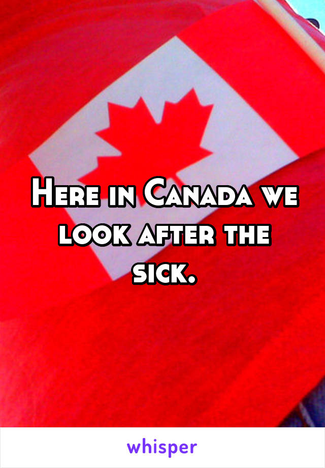 Here in Canada we look after the sick.