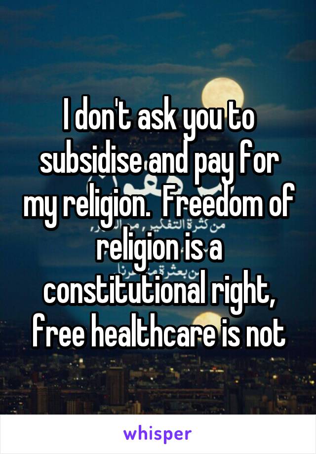 I don't ask you to subsidise and pay for my religion.  Freedom of religion is a constitutional right, free healthcare is not