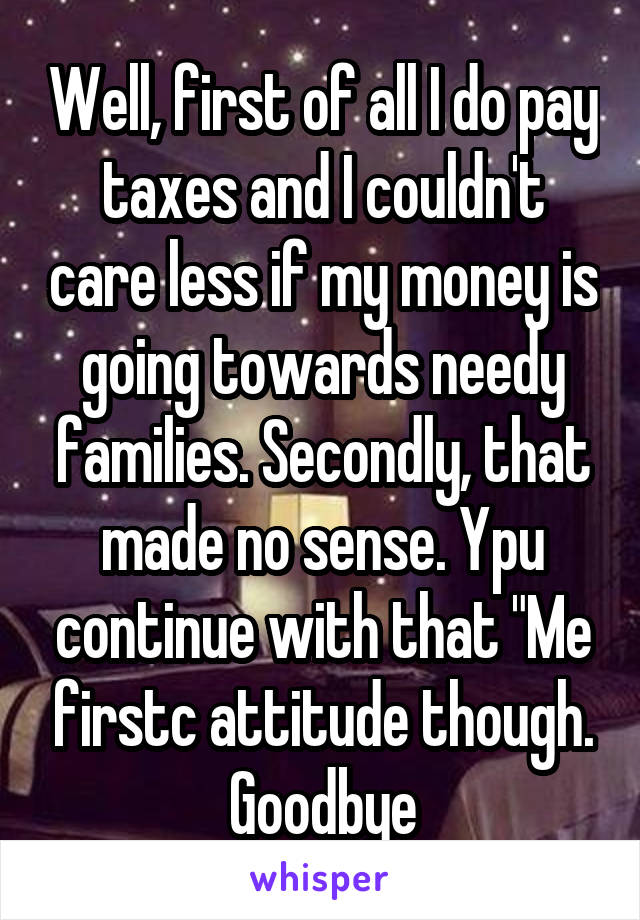 Well, first of all I do pay taxes and I couldn't care less if my money is going towards needy families. Secondly, that made no sense. Ypu continue with that "Me firstc attitude though. Goodbye