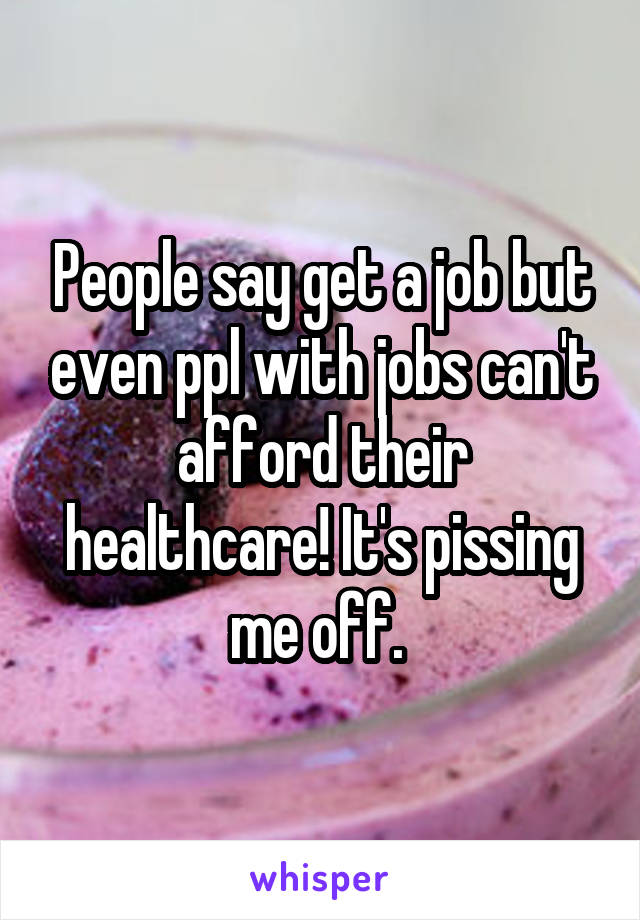 People say get a job but even ppl with jobs can't afford their healthcare! It's pissing me off. 