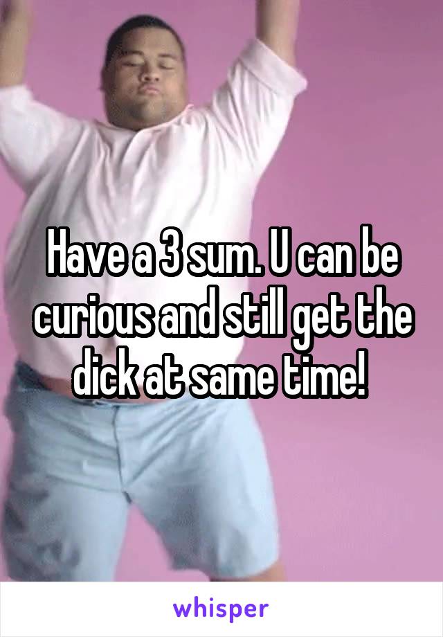 Have a 3 sum. U can be curious and still get the dick at same time! 