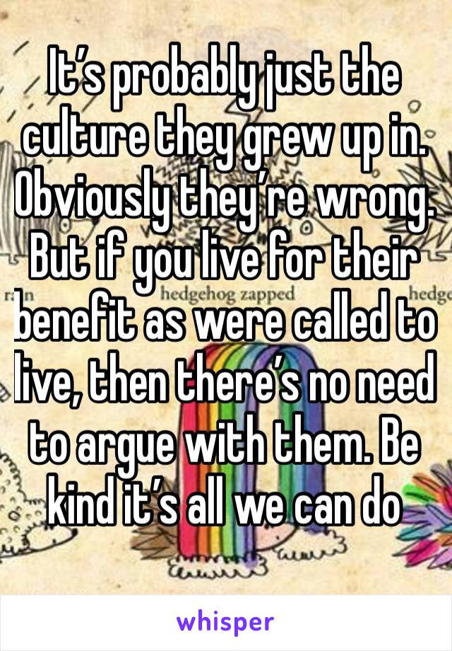 It’s probably just the culture they grew up in. Obviously they’re wrong. But if you live for their benefit as were called to live, then there’s no need to argue with them. Be kind it’s all we can do