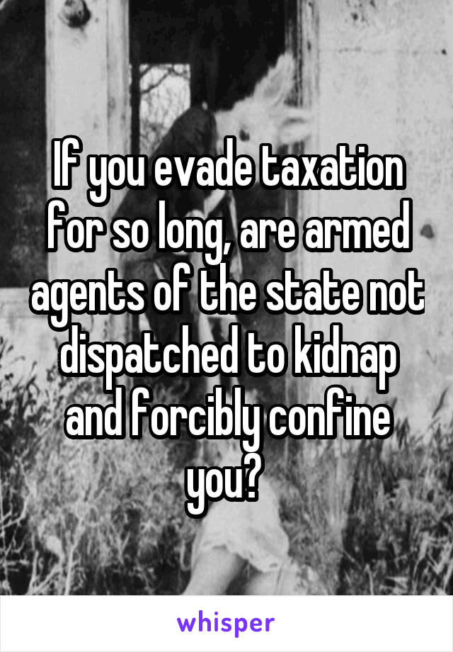 If you evade taxation for so long, are armed agents of the state not dispatched to kidnap and forcibly confine you? 