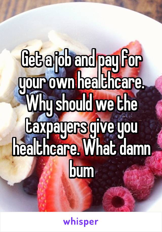 Get a job and pay for your own healthcare. Why should we the taxpayers give you healthcare. What damn bum