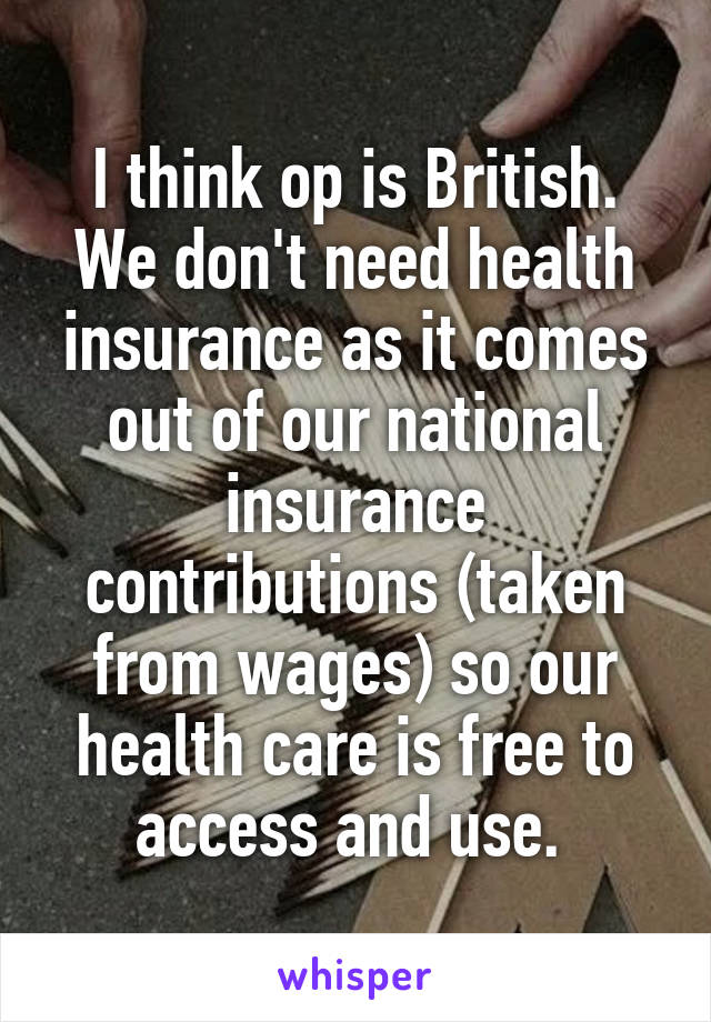 I think op is British. We don't need health insurance as it comes out of our national insurance contributions (taken from wages) so our health care is free to access and use. 