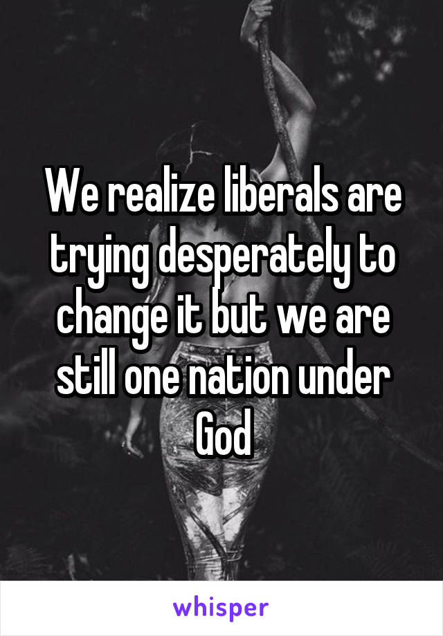 We realize liberals are trying desperately to change it but we are still one nation under God