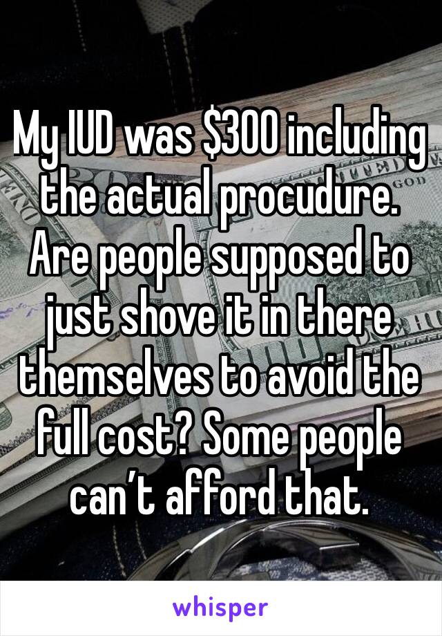 My IUD was $300 including the actual procudure. Are people supposed to just shove it in there themselves to avoid the full cost? Some people can’t afford that.