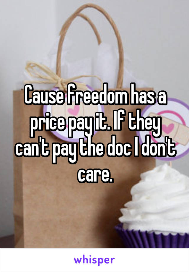 Cause freedom has a price pay it. If they can't pay the doc I don't care.