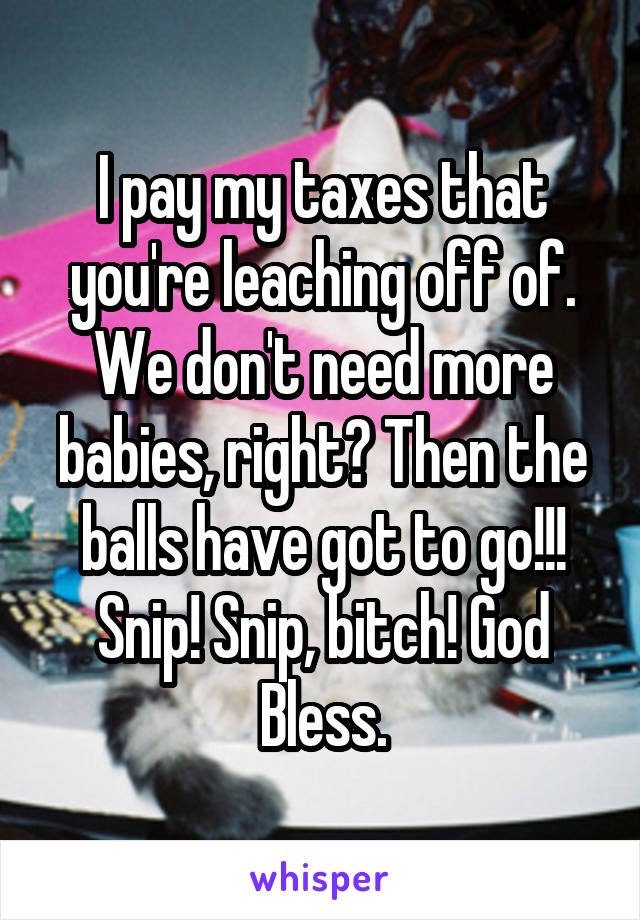 I pay my taxes that you're leaching off of. We don't need more babies, right? Then the balls have got to go!!! Snip! Snip, bitch! God Bless.