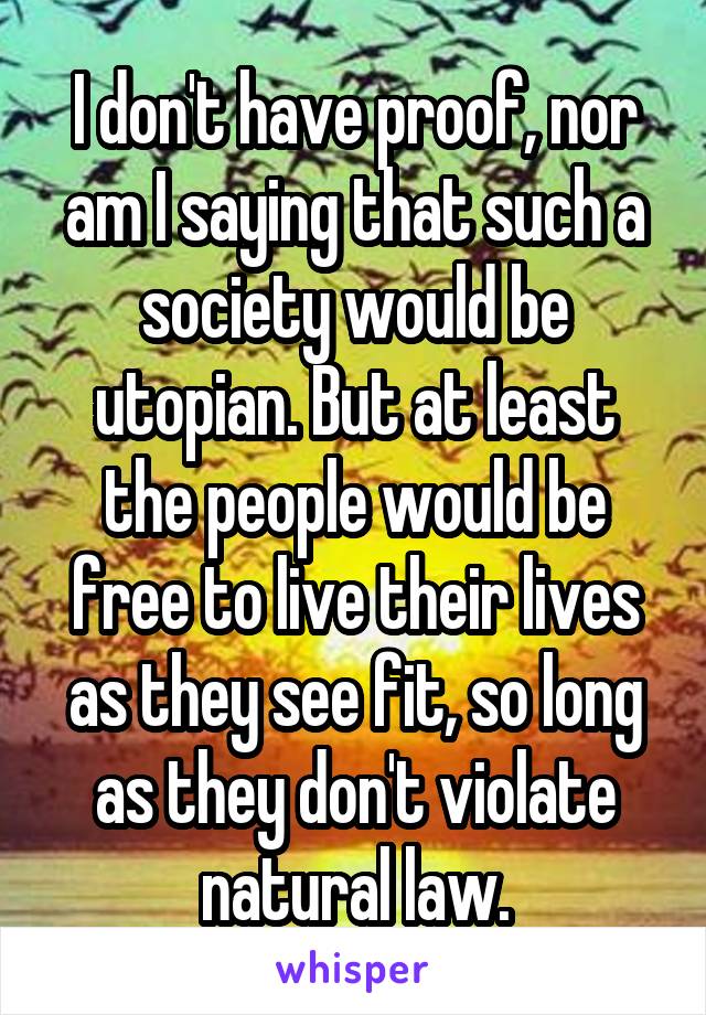 I don't have proof, nor am I saying that such a society would be utopian. But at least the people would be free to live their lives as they see fit, so long as they don't violate natural law.