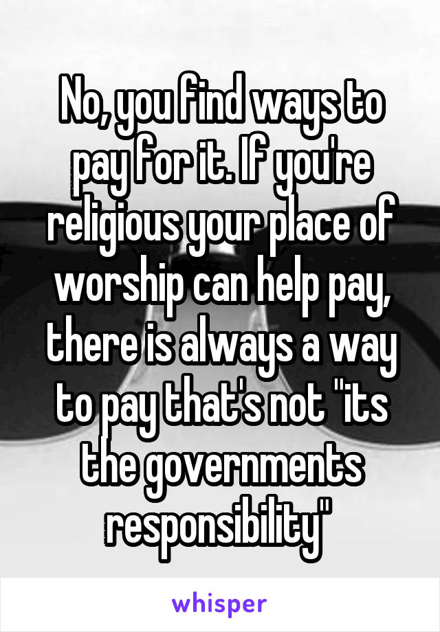 No, you find ways to pay for it. If you're religious your place of worship can help pay, there is always a way to pay that's not "its the governments responsibility" 