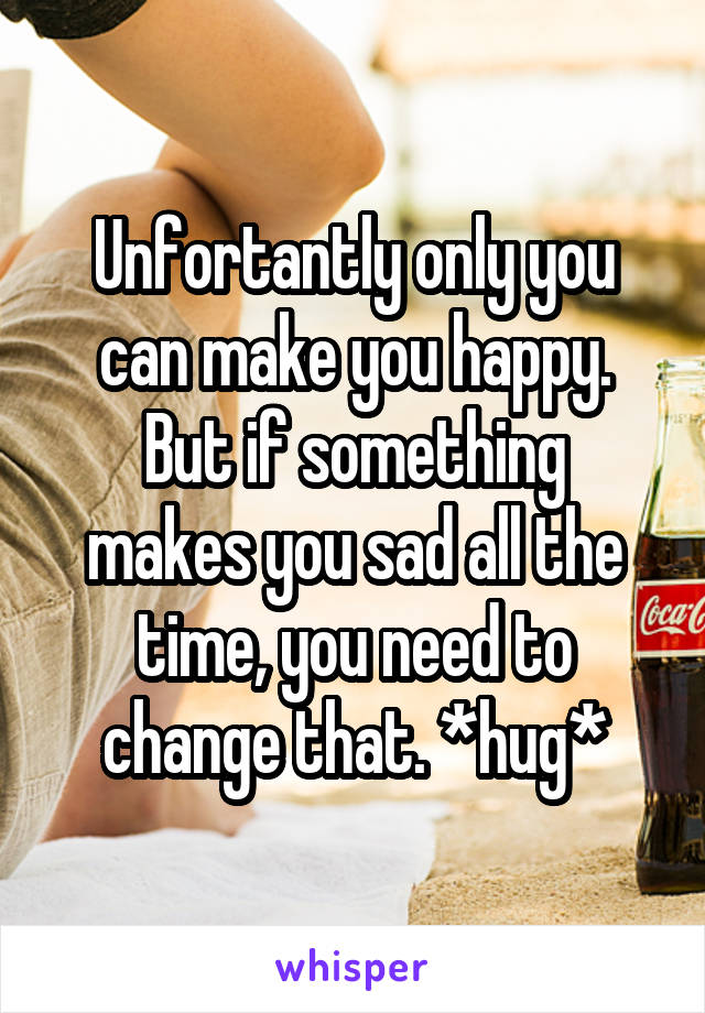 Unfortantly only you can make you happy.
But if something makes you sad all the time, you need to change that. *hug*