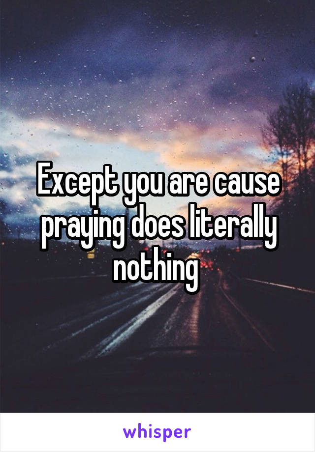 Except you are cause praying does literally nothing 