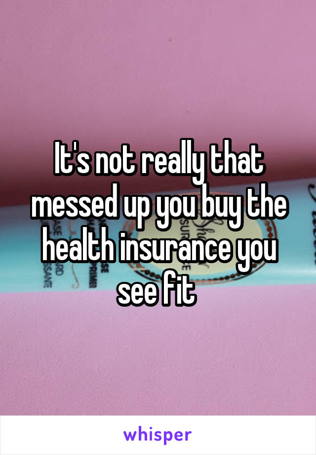 It's not really that messed up you buy the health insurance you see fit 