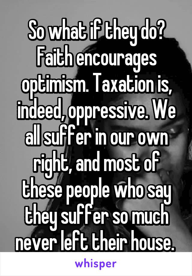 So what if they do? Faith encourages optimism. Taxation is, indeed, oppressive. We all suffer in our own right, and most of these people who say they suffer so much never left their house. 