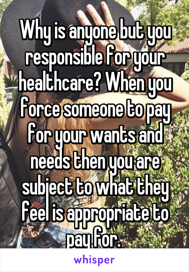 Why is anyone but you responsible for your healthcare? When you force someone to pay for your wants and needs then you are subject to what they feel is appropriate to pay for. 