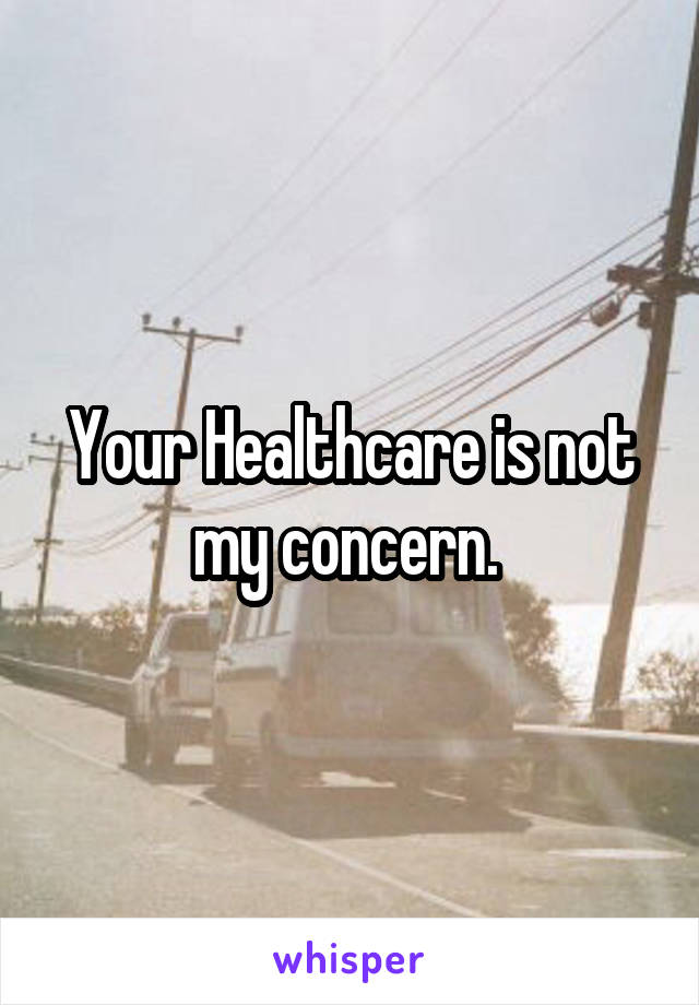 Your Healthcare is not my concern. 