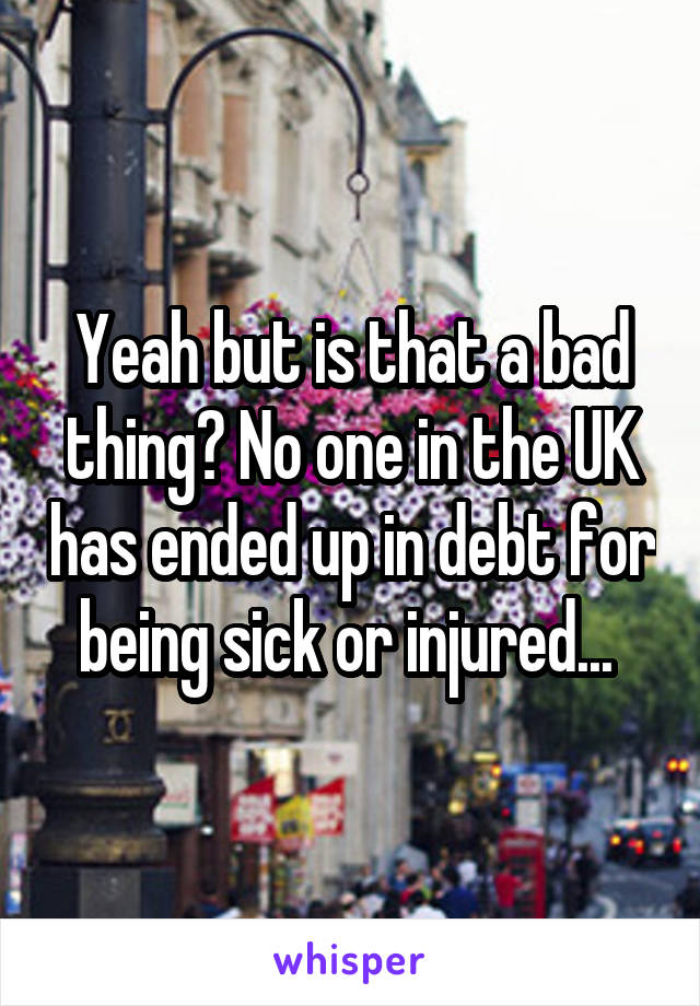 Yeah but is that a bad thing? No one in the UK has ended up in debt for being sick or injured... 