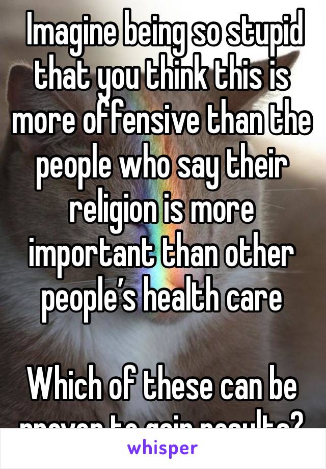  Imagine being so stupid that you think this is more offensive than the people who say their religion is more important than other people’s health care

Which of these can be proven to gain results?