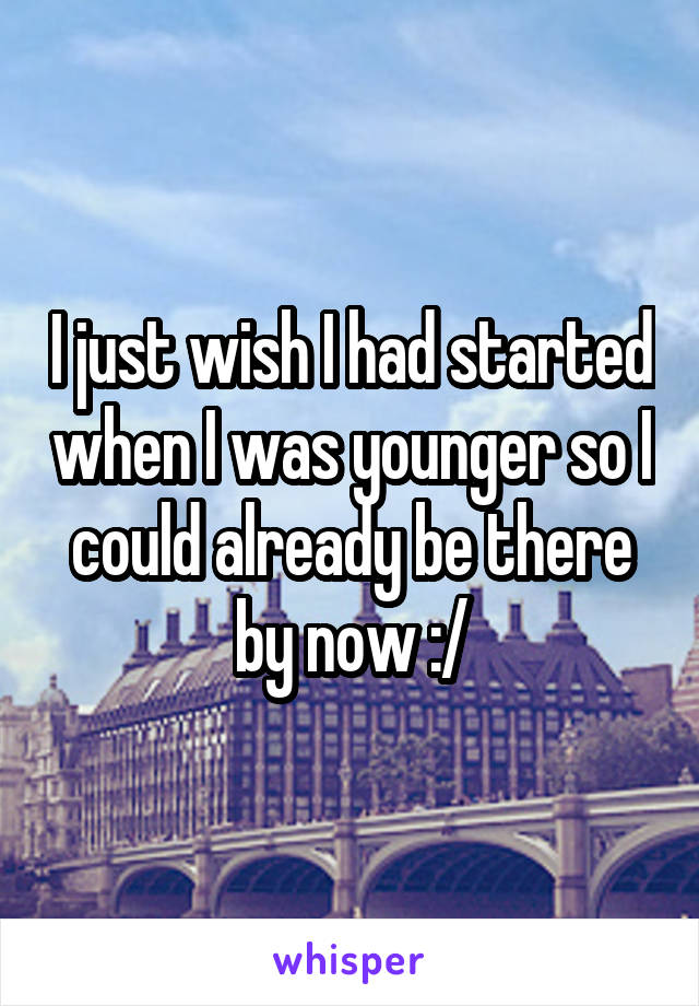 I just wish I had started when I was younger so I could already be there by now :/
