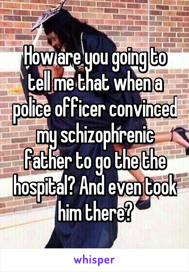 How are you going to tell me that when a police officer convinced my schizophrenic father to go the the hospital? And even took him there?