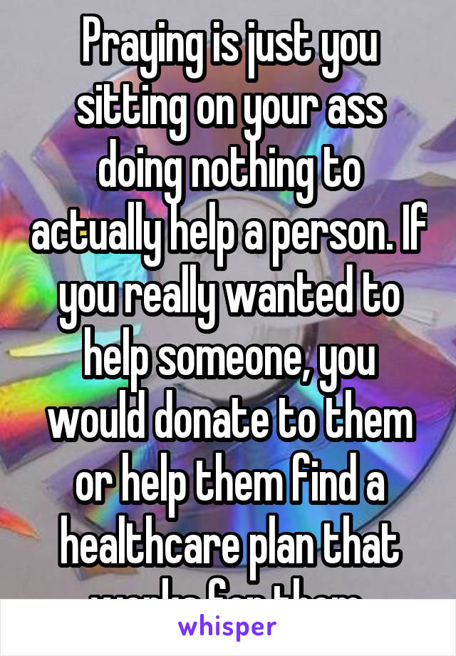 Praying is just you sitting on your ass doing nothing to actually help a person. If you really wanted to help someone, you would donate to them or help them find a healthcare plan that works for them 